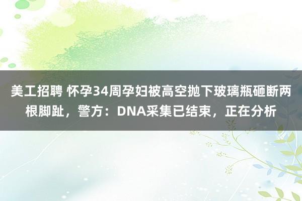 美工招聘 怀孕34周孕妇被高空抛下玻璃瓶砸断两根脚趾，警方：DNA采集已结束，正在分析