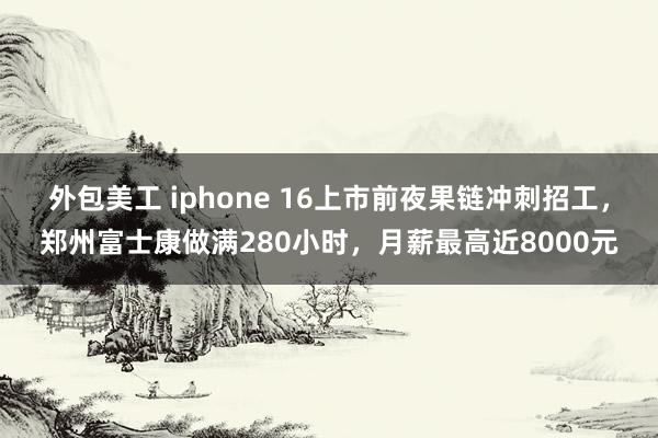 外包美工 iphone 16上市前夜果链冲刺招工，郑州富士康做满280小时，月薪最高近8000元