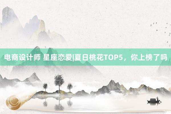 电商设计师 星座恋爱|夏日桃花TOP5，你上榜了吗