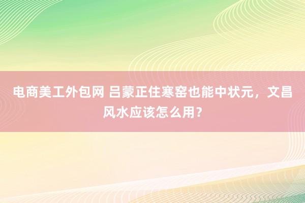 电商美工外包网 吕蒙正住寒窑也能中状元，文昌风水应该怎么用？