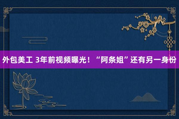 外包美工 3年前视频曝光！“阿条姐”还有另一身份